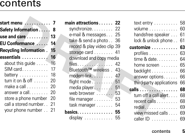 contents5contentsstart menu  . . . . . . . . . . .   7Safety Information . . . . .   8use and care . . . . . . . . .   13EU Conformance  . . . . .   14Recycling Information .   15essentials  . . . . . . . . . . .   16about this guide . . . . .   16SIM card . . . . . . . . . . .   17battery  . . . . . . . . . . . .   18turn it on &amp; off  . . . . . .   20make a call . . . . . . . . .   20answer a call. . . . . . . .   20store a phone number    20call a stored number. .   21your phone number  . .   21main attractions . . . . . .   22synchronize. . . . . . . . .   22e-mail &amp; messages. . .   25take &amp; send a photo . .   36record &amp; play video clip 39storage card . . . . . . . .   41download and copy media files. . . . . . . . . . . . . . .   42Bluetooth™ wireless  .   43modem-link. . . . . . . . .  47flight mode . . . . . . . . .   51media player . . . . . . . .  51web browser  . . . . . . .   53file manager . . . . . . . .   53task manager . . . . . . .   54basics. . . . . . . . . . . . . . .   55display  . . . . . . . . . . . .   55text entry  . . . . . . . . . .   58volume . . . . . . . . . . . .  60handsfree speaker  . . .   61lock &amp; unlock phone . .   61customize . . . . . . . . . . .   63profiles . . . . . . . . . . . .   63time &amp; date. . . . . . . . .   64home screen  . . . . . . .  65backlight . . . . . . . . . . .  66answer options. . . . . .  66third-party applications  66calls . . . . . . . . . . . . . . . .   68turn off a call alert . . . .   68recent calls . . . . . . . . .   68redial. . . . . . . . . . . . . .   69view missed calls . . . .   69caller ID  . . . . . . . . . . .  69