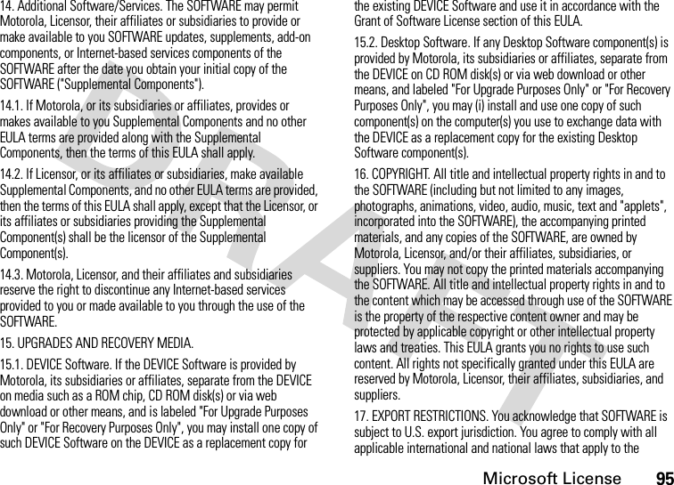 Microsoft License9514. Additional Software/Services. The SOFTWARE may permit Motorola, Licensor, their affiliates or subsidiaries to provide or make available to you SOFTWARE updates, supplements, add-on components, or Internet-based services components of the SOFTWARE after the date you obtain your initial copy of the SOFTWARE (&quot;Supplemental Components&quot;).14.1. If Motorola, or its subsidiaries or affiliates, provides or makes available to you Supplemental Components and no other EULA terms are provided along with the Supplemental Components, then the terms of this EULA shall apply.14.2. If Licensor, or its affiliates or subsidiaries, make available Supplemental Components, and no other EULA terms are provided, then the terms of this EULA shall apply, except that the Licensor, or its affiliates or subsidiaries providing the Supplemental Component(s) shall be the licensor of the Supplemental Component(s).14.3. Motorola, Licensor, and their affiliates and subsidiaries reserve the right to discontinue any Internet-based services provided to you or made available to you through the use of the SOFTWARE.15. UPGRADES AND RECOVERY MEDIA.15.1. DEVICE Software. If the DEVICE Software is provided by Motorola, its subsidiaries or affiliates, separate from the DEVICE on media such as a ROM chip, CD ROM disk(s) or via web download or other means, and is labeled &quot;For Upgrade Purposes Only&quot; or &quot;For Recovery Purposes Only&quot;, you may install one copy of such DEVICE Software on the DEVICE as a replacement copy for the existing DEVICE Software and use it in accordance with the Grant of Software License section of this EULA. 15.2. Desktop Software. If any Desktop Software component(s) is provided by Motorola, its subsidiaries or affiliates, separate from the DEVICE on CD ROM disk(s) or via web download or other means, and labeled &quot;For Upgrade Purposes Only&quot; or &quot;For Recovery Purposes Only&quot;, you may (i) install and use one copy of such component(s) on the computer(s) you use to exchange data with the DEVICE as a replacement copy for the existing Desktop Software component(s).16. COPYRIGHT. All title and intellectual property rights in and to the SOFTWARE (including but not limited to any images, photographs, animations, video, audio, music, text and &quot;applets&quot;, incorporated into the SOFTWARE), the accompanying printed materials, and any copies of the SOFTWARE, are owned by Motorola, Licensor, and/or their affiliates, subsidiaries, or suppliers. You may not copy the printed materials accompanying the SOFTWARE. All title and intellectual property rights in and to the content which may be accessed through use of the SOFTWARE is the property of the respective content owner and may be protected by applicable copyright or other intellectual property laws and treaties. This EULA grants you no rights to use such content. All rights not specifically granted under this EULA are reserved by Motorola, Licensor, their affiliates, subsidiaries, and suppliers.17. EXPORT RESTRICTIONS. You acknowledge that SOFTWARE is subject to U.S. export jurisdiction. You agree to comply with all applicable international and national laws that apply to the 