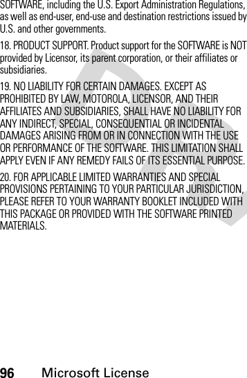 96Microsoft LicenseSOFTWARE, including the U.S. Export Administration Regulations, as well as end-user, end-use and destination restrictions issued by U.S. and other governments.18. PRODUCT SUPPORT. Product support for the SOFTWARE is NOT provided by Licensor, its parent corporation, or their affiliates or subsidiaries.19. NO LIABILITY FOR CERTAIN DAMAGES. EXCEPT AS PROHIBITED BY LAW, MOTOROLA, LICENSOR, AND THEIR AFFILIATES AND SUBSIDIARIES, SHALL HAVE NO LIABILITY FOR ANY INDIRECT, SPECIAL, CONSEQUENTIAL OR INCIDENTAL DAMAGES ARISING FROM OR IN CONNECTION WITH THE USE OR PERFORMANCE OF THE SOFTWARE. THIS LIMITATION SHALL APPLY EVEN IF ANY REMEDY FAILS OF ITS ESSENTIAL PURPOSE.20. FOR APPLICABLE LIMITED WARRANTIES AND SPECIAL PROVISIONS PERTAINING TO YOUR PARTICULAR JURISDICTION, PLEASE REFER TO YOUR WARRANTY BOOKLET INCLUDED WITH THIS PACKAGE OR PROVIDED WITH THE SOFTWARE PRINTED MATERIALS. 