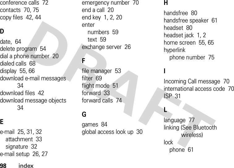 98indexconference calls  72contacts  70, 75copy files  42, 44Ddate,  64delete program  54dial a phone number  20dialed calls  68display  55, 66download e-mail messages  34download files  42download message objects  34Ee-mail  25, 31, 32attachment  33signature  32e-mail setup  26, 27emergency number  70end a call  20end key  1, 2, 20enternumbers  59text  59exchange server  26Ffile manager  53filter  69flight mode  51forward  33forward calls  74Ggames  84global access look up  30Hhandsfree  80handsfree speaker  61headset  80headset jack  1, 2home screen  55, 65hyperlinkphone number  75IIncoming Call message  70international access code  70ISP  31Llanguage  77linking (See Bluetooth wireless)lockphone  61