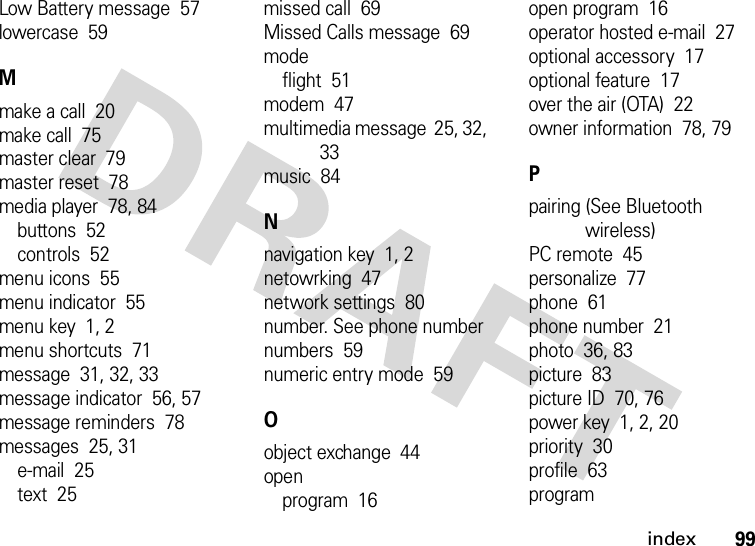 index99Low Battery message  57lowercase  59Mmake a call  20make call  75master clear  79master reset  78media player  78, 84buttons  52controls  52menu icons  55menu indicator  55menu key  1, 2menu shortcuts  71message  31, 32, 33message indicator  56, 57message reminders  78messages  25, 31e-mail  25text  25missed call  69Missed Calls message  69modeflight  51modem  47multimedia message  25, 32, 33music  84Nnavigation key  1, 2netowrking  47network settings  80number. See phone numbernumbers  59numeric entry mode  59Oobject exchange  44openprogram  16open program  16operator hosted e-mail  27optional accessory  17optional feature  17over the air (OTA)  22owner information  78, 79Ppairing (See Bluetooth wireless)PC remote  45personalize  77phone  61phone number  21photo  36, 83picture  83picture ID  70, 76power key  1, 2, 20priority  30profile  63program