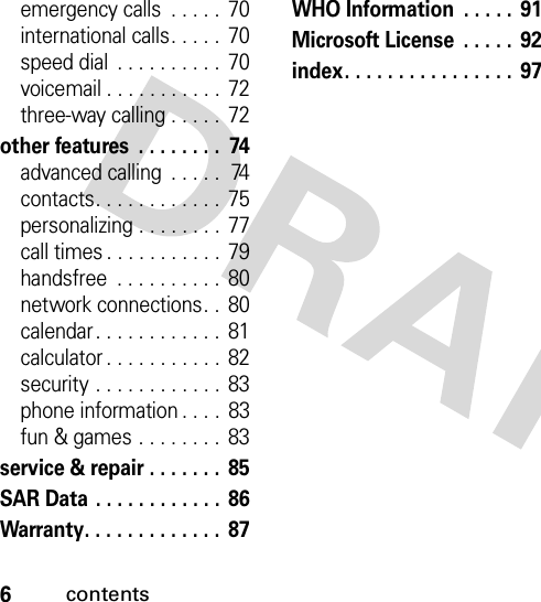 6contentsemergency calls  . . . . .  70international calls. . . . .  70speed dial  . . . . . . . . . .  70voicemail . . . . . . . . . . . 72three-way calling . . . . .  72other features  . . . . . . . .  74advanced calling  . . . . .  74contacts. . . . . . . . . . . .  75personalizing . . . . . . . .  77call times . . . . . . . . . . . 79handsfree  . . . . . . . . . .  80network connections. .  80calendar . . . . . . . . . . . .  81calculator . . . . . . . . . . .  82security . . . . . . . . . . . . 83phone information . . . .  83fun &amp; games . . . . . . . .  83service &amp; repair . . . . . . .  85SAR Data . . . . . . . . . . . .  86Warranty. . . . . . . . . . . . .  87WHO Information  . . . . .  91Microsoft License  . . . . .  92index. . . . . . . . . . . . . . . . 97  