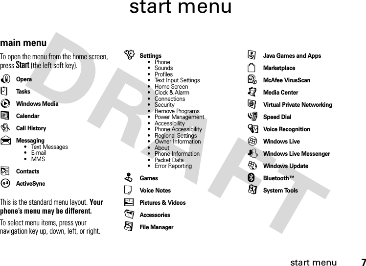 start menu7start menumain menuTo open the menu from the home screen, press Start(the left soft key).!Opera$Ta s k scWindows Media%Calendar#Call History&amp;Messaging• Text Messages•E-mail•MMS(ContactsAActiveSyncThis is the standard menu layout. Your phone’s menu may be different.To select menu items, press your navigation key up, down, left, or right.)Settings• Phone• Sounds• Profiles• Text Input Settings• Home Screen•Clock &amp; Alarm• Connections• Security• Remove Programs• Power Management• Accessibility• Phone Accessibility• Regional Settings• Owner Information• About• Phone Information• Packet Data• Error Reporting2Games*Voice Notes+Pictures &amp; Videos-Accessories/File ManagerzJava Games and Apps4Marketplace5McAfee VirusScan[Media Center6Virtual Private Networking3Speed Dial\Voice Recognition7Windows LiveWWindows Live Messenger8Windows Update]Bluetooth™9System Tools