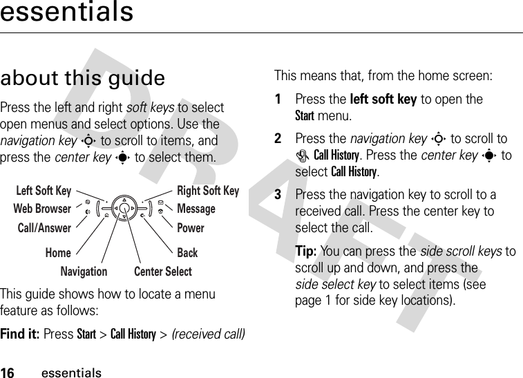 16essentialsessentialsabout this guidePress the left and right soft keys to select open menus and select options. Use the navigation keyS to scroll to items, and press the center keys to select them.This guide shows how to locate a menu feature as follows:Find it: Press Start &gt;Call History &gt; (received call)This means that, from the home screen:  1Press the left soft key to open the Startmenu.2Press the navigation keyS to scroll to #Call History. Press the center keys to select Call History.3Press the navigation key to scroll to a received call. Press the center key to select the call.Tip: You can press the side scroll keys to scroll up and down, and press the side select key to select items (see page 1 for side key locations).Left Soft Key Right Soft KeyCenter SelectNavigationMessagePowerBackWeb BrowserCall/AnswerHome