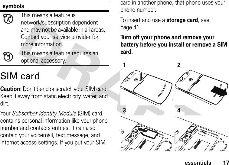 17essentialsSIM cardCaution: Don’t bend or scratch your SIM card. Keep it away from static electricity, water, and dirt.Yo u r   Subscriber Identity Module (SIM) card contains personal information like your phone number and contacts entries. It can also contain your voicemail, text message, and Internet access settings. If you put your SIM card in another phone, that phone uses your phone number.To insert and use a storage card, see page 41.Turn off your phone and remove your battery before you install or remove a SIM card.  symbolsThis means a feature is network/subscription dependent and may not be available in all areas. Contact your service provider for more information.This means a feature requires an optional accessory.1234