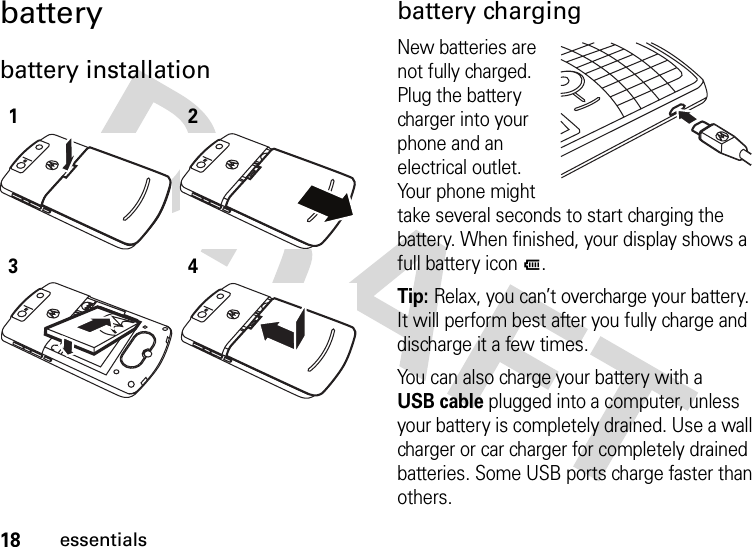 18essentialsbatterybattery installation  battery chargingNew batteries are not fully charged. Plug the battery charger into your phone and an electrical outlet. Your phone might take several seconds to start charging the battery. When finished, your display shows a full battery iconJ.Tip: Relax, you can’t overcharge your battery. It will perform best after you fully charge and discharge it a few times.You can also charge your battery with a USB cable plugged into a computer, unless your battery is completely drained. Use a wall charger or car charger for completely drained batteries. Some USB ports charge faster than others.1234