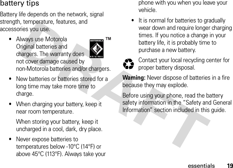 19essentialsbattery tipsBattery life depends on the network, signal strength, temperature, features, and accessories you use.•Always use Motorola Original batteries and chargers. The warranty does not cover damage caused by non-Motorola batteries and/or chargers.•New batteries or batteries stored for a long time may take more time to charge.•When charging your battery, keep it near room temperature.When storing your battery, keep it uncharged in a cool, dark, dry place.•Never expose batteries to temperatures below -10°C (14°F) or above 45°C (113°F). Always take your phone with you when you leave your vehicle.•It is normal for batteries to gradually wear down and require longer charging times. If you notice a change in your battery life, it is probably time to purchase a new battery.Contact your local recycling center for proper battery disposal.Warning: Never dispose of batteries in a fire because they may explode.Before using your phone, read the battery safety information in the “Safety and General Information” section included in this guide.032375o