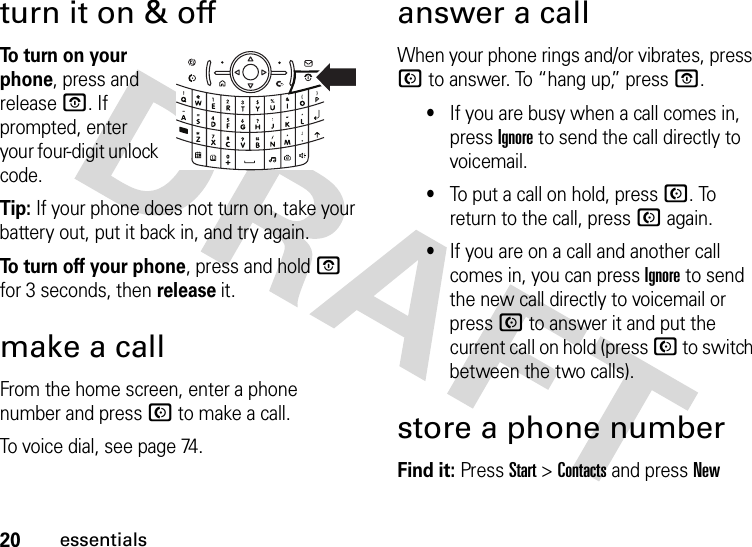 20essentialsturn it on &amp; offTo turn on your phone, press and releaseO. If prompted, enter your four-digit unlock code.Tip: If your phone does not turn on, take your battery out, put it back in, and try again.To turn off your phone, press and holdO for 3 seconds, then release it.make a callFrom the home screen, enter a phone number and press N to make a call.To voice dial, see page 74.answer a callWhen your phone rings and/or vibrates, press N to answer. To “hang up,” pressO.•If you are busy when a call comes in, press Ignore to send the call directly to voicemail.•To put a call on hold, pressN. To return to the call, pressN again. •If you are on a call and another call comes in, you can press Ignore to send the new call directly to voicemail or pressN to answer it and put the current call on hold (press N to switch between the two calls).store a phone numberFind it: Press Start &gt;Contacts and pressNew