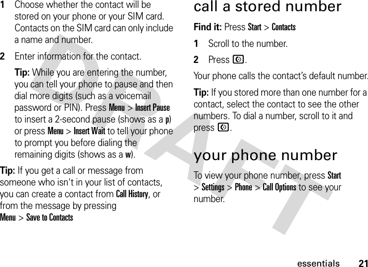 21essentials  1Choose whether the contact will be stored on your phone or your SIM card. Contacts on the SIM card can only include a name and number.2Enter information for the contact.Tip: While you are entering the number, you can tell your phone to pause and then dial more digits (such as a voicemail password or PIN). PressMenu &gt;Insert Pause to insert a 2-second pause (shows as a p) or pressMenu &gt;Insert Wait to tell your phone to prompt you before dialing the remaining digits (shows as a w).Tip: If you get a call or message from someone who isn&apos;t in your list of contacts, you can create a contact from Call History, or from the message by pressing Menu&gt;Save to Contactscall a stored numberFind it: Press Start &gt;Contacts  1Scroll to the number.2PressN.Your phone calls the contact’s default number.Tip: If you stored more than one number for a contact, select the contact to see the other numbers. To dial a number, scroll to it and press N.your phone numberTo view your phone number, press Start &gt;Settings &gt;Phone &gt;Call Options to see your number.