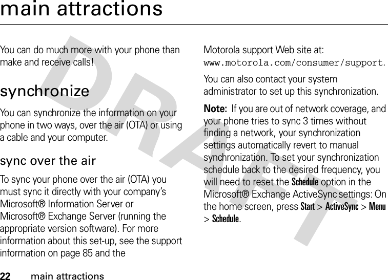 22main attractionsmain attractionsYou can do much more with your phone than make and receive calls!synchronizeYou can synchronize the information on your phone in two ways, over the air (OTA) or using a cable and your computer.sync over the airTo sync your phone over the air (OTA) you must sync it directly with your company’s Microsoft® Information Server or Microsoft® Exchange Server (running the appropriate version software). For more information about this set-up, see the support information on page 85 and the Motorola support Web site at: www.motorola.com/consumer/support.You can also contact your system administrator to set up this synchronization.Note:  If you are out of network coverage, and your phone tries to sync 3 times without finding a network, your synchronization settings automatically revert to manual synchronization. To set your synchronization schedule back to the desired frequency, you will need to reset the Schedule option in the Microsoft® Exchange ActiveSync settings: On the home screen, press Start &gt;ActiveSync &gt;Menu &gt;Schedule.