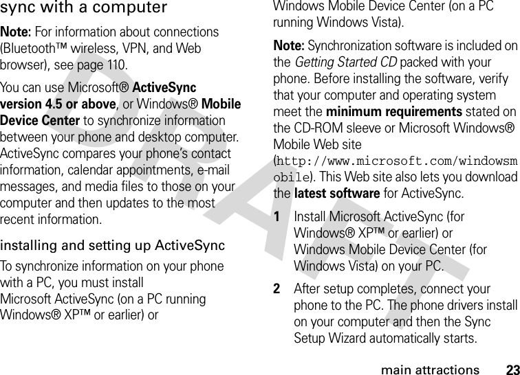 23main attractionssync with a computerNote: For information about connections (Bluetooth™ wireless, VPN, and Web browser), see page 110. You can use Microsoft®ActiveSync version 4.5 or above, or Windows®Mobile Device Center to synchronize information between your phone and desktop computer. ActiveSync compares your phone’s contact information, calendar appointments, e-mail messages, and media files to those on your computer and then updates to the most recent information.installing and setting up ActiveSyncTo synchronize information on your phone with a PC, you must install Microsoft ActiveSync (on a PC running Windows® XP™ or earlier) or Windows Mobile Device Center (on a PC running Windows Vista).Note: Synchronization software is included on the Getting Started CD packed with your phone. Before installing the software, verify that your computer and operating system meet the minimum requirements stated on the CD-ROM sleeve or Microsoft Windows® Mobile Web site (http://www.microsoft.com/windowsmobile). This Web site also lets you download the latest software for ActiveSync.  1Install Microsoft ActiveSync (for Windows® XP™ or earlier) or Windows Mobile Device Center (for Windows Vista) on your PC.2After setup completes, connect your phone to the PC. The phone drivers install on your computer and then the Sync Setup Wizard automatically starts. 