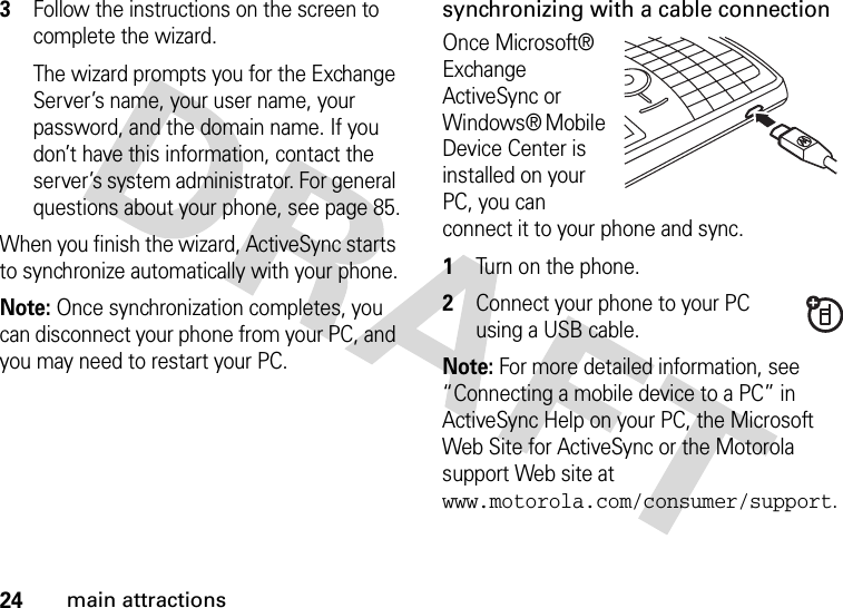 24main attractions3Follow the instructions on the screen to complete the wizard. The wizard prompts you for the Exchange Server’s name, your user name, your password, and the domain name. If you don’t have this information, contact the server’s system administrator. For general questions about your phone, see page 85.When you finish the wizard, ActiveSync starts to synchronize automatically with your phone.Note: Once synchronization completes, you can disconnect your phone from your PC, and you may need to restart your PC.synchronizing with a cable connectionOnce Microsoft® Exchange ActiveSync or Windows® Mobile Device Center is installed on your PC, you can connect it to your phone and sync.   1Turn on the phone.2Connect your phone to your PC using a USB cable. Note: For more detailed information, see “Connecting a mobile device to a PC” in ActiveSync Help on your PC, the Microsoft Web Site for ActiveSync or the Motorola support Web site at www.motorola.com/consumer/support. 