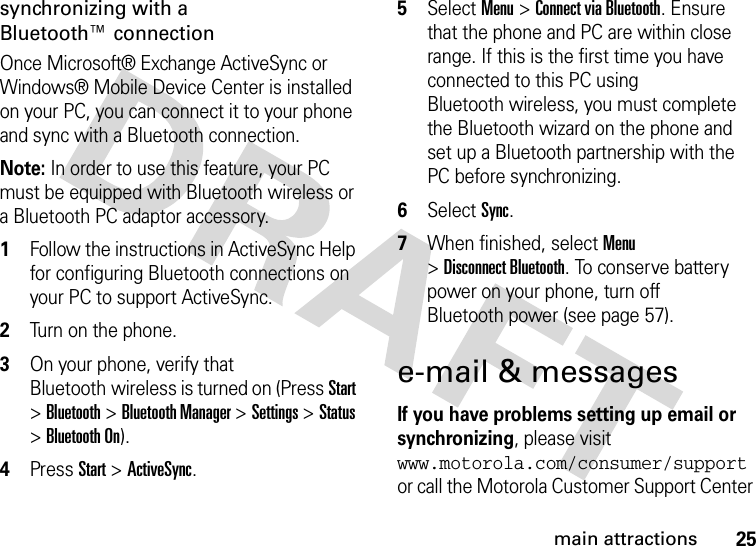 25main attractionssynchronizing with a Bluetooth™ connectionOnce Microsoft® Exchange ActiveSync or Windows® Mobile Device Center is installed on your PC, you can connect it to your phone and sync with a Bluetooth connection.Note: In order to use this feature, your PC must be equipped with Bluetooth wireless or a Bluetooth PC adaptor accessory.  1Follow the instructions in ActiveSync Help for configuring Bluetooth connections on your PC to support ActiveSync.2Turn on the phone.3On your phone, verify that Bluetooth wireless is turned on (Press Start &gt;Bluetooth &gt;Bluetooth Manager &gt;Settings &gt;Status &gt;Bluetooth On).4Press Start &gt;ActiveSync.5Select Menu &gt;Connect via Bluetooth. Ensure that the phone and PC are within close range. If this is the first time you have connected to this PC using Bluetooth wireless, you must complete the Bluetooth wizard on the phone and set up a Bluetooth partnership with the PC before synchronizing.6Select Sync.7When finished, select Menu &gt;Disconnect Bluetooth. To conserve battery power on your phone, turn off Bluetooth power (see page 57).e-mail &amp; messagesIf you have problems setting up email or synchronizing, please visit www.motorola.com/consumer/support or call the Motorola Customer Support Center 