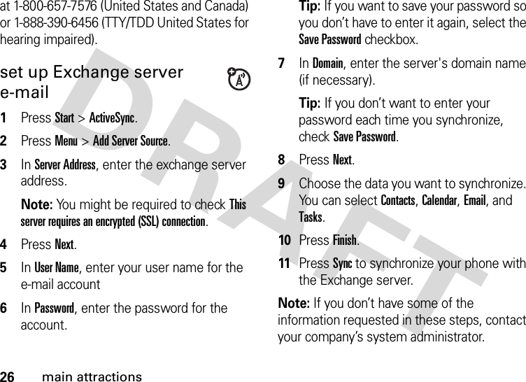 26main attractionsat 1-800-657-7576 (United States and Canada) or 1-888-390-6456 (TTY/TDD United States for hearing impaired).set up Exchange server e-mail  1Press Start &gt;ActiveSync.2Press Menu &gt;Add Server Source.3In Server Address, enter the exchange server address. Note: You might be required to check This server requires an encrypted (SSL) connection.4Press Next.5In User Name, enter your user name for the e-mail account6In Password, enter the password for the account.Tip: If you want to save your password so you don’t have to enter it again, select the Save Password checkbox.7In Domain, enter the server&apos;s domain name (if necessary).Tip: If you don’t want to enter your password each time you synchronize, check Save Password.8Press Next.9Choose the data you want to synchronize. You can select Contacts, Calendar, Email, and Tasks.10Press Finish.11Press Sync to synchronize your phone with the Exchange server.Note: If you don’t have some of the information requested in these steps, contact your company’s system administrator.