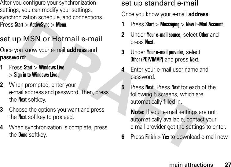 27main attractionsAfter you configure your synchronization settings, you can modify your settings, synchronization schedule, and connections. PressStart&gt;ActiveSync &gt;Menu.set up MSN or Hotmail e-mailOnce you know your e-mail address and password:  1Press Start &gt;Windows Live &gt;Sign in to Windows Live.2When prompted, enter your e-mail address and password. Then, press the Nextsoftkey.3Choose the options you want and press the Nextsoftkey to proceed.4When synchronization is complete, press the Donesoftkey.set up standard e-mailOnce you know your e-mail address:  1Press Start &gt;Messaging &gt;New E-Mail Account.2Under Your e-mail source, select Other and press Next.3Under Your e-mail provider, select Other (POP/IMAP) and press Next. 4Enter your e-mail user name and password.5Press Next. Press Next for each of the following 5 screens, which are automatically filled in.Note: If your e-mail settings are not automatically available, contact your e-mail provider get the settings to enter.6Press Finish &gt;Yes to download e-mail now.