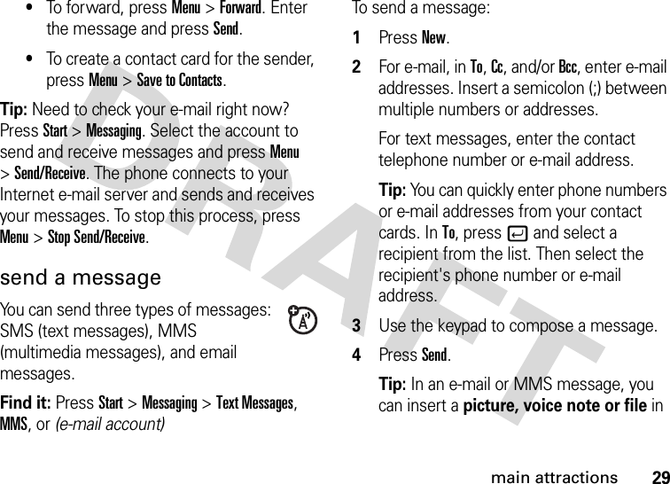 29main attractions•To forward, press Menu &gt;Forward. Enter the message and press Send.•To create a contact card for the sender, press Menu &gt;Save to Contacts. Tip: Need to check your e-mail right now? Press Start &gt;Messaging. Select the account to send and receive messages and press Menu &gt;Send/Receive. The phone connects to your Internet e-mail server and sends and receives your messages. To stop this process, press Menu &gt;Stop Send/Receive.send a messageYou can send three types of messages: SMS (text messages), MMS (multimedia messages), and email messages.Find it: PressStart &gt;Messaging &gt;Text Messages, MMS, or (e-mail account)To send a message:  1Press New.2For e-mail, in To, Cc, and/or Bcc, enter e-mail addresses. Insert a semicolon (;) between multiple numbers or addresses.For text messages, enter the contact telephone number or e-mail address.Tip: You can quickly enter phone numbers or e-mail addresses from your contact cards. In To, press j and select a recipient from the list. Then select the recipient&apos;s phone number or e-mail address. 3Use the keypad to compose a message.4Press Send.Tip: In an e-mail or MMS message, you can insert a picture, voice note or file in 