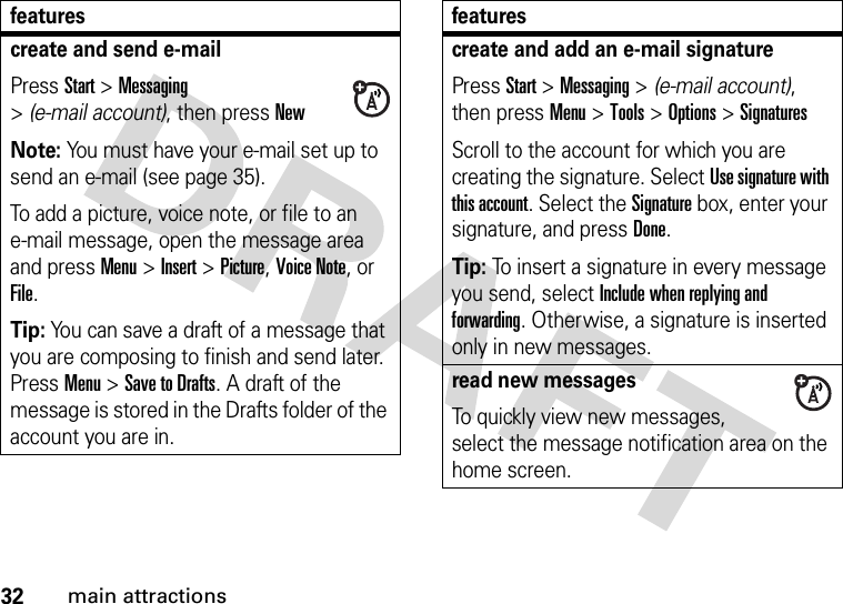 32main attractionscreate and send e-mailPress Start &gt;Messaging &gt;(e-mail account), then pressNewNote: You must have your e-mail set up to send an e-mail (see page 35).To add a picture, voice note, or file to an e-mail message, open the message area and press Menu &gt;Insert &gt;Picture,Voice Note,or File.Tip: You can save a draft of a message that you are composing to finish and send later. Press Menu &gt;Save to Drafts. A draft of the message is stored in the Drafts folder of the account you are in.featurescreate and add an e-mail signaturePress Start &gt;Messaging &gt; (e-mail account), then press Menu &gt;Tools &gt;Options &gt;SignaturesScroll to the account for which you are creating the signature. Select Use signature with this account. Select the Signature box, enter your signature, and press Done.Tip: To insert a signature in every message you send, select Include when replying and forwarding. Otherwise, a signature is inserted only in new messages. read new messages To quickly view new messages, select the message notification area on the home screen.features