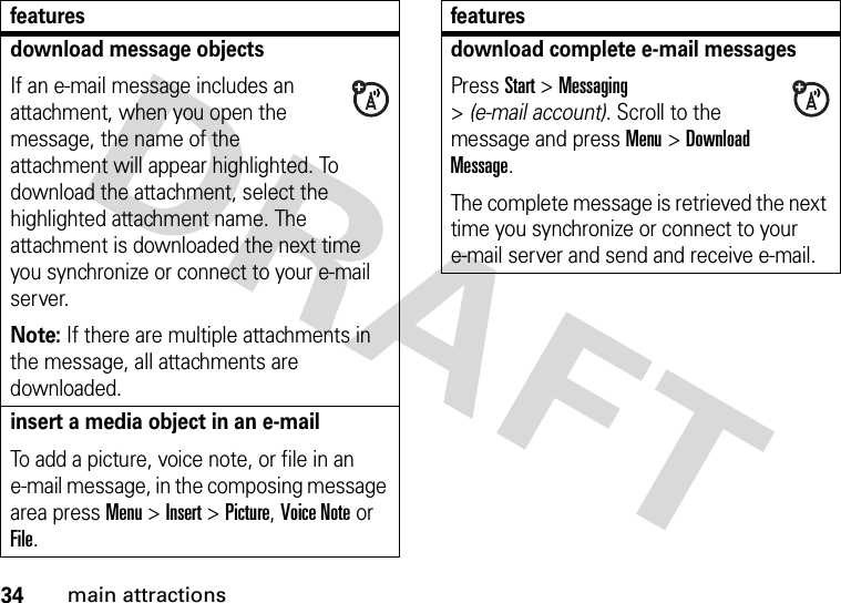 34main attractionsdownload message objects If an e-mail message includes an attachment, when you open the message, the name of the attachment will appear highlighted. To download the attachment, select the highlighted attachment name. The attachment is downloaded the next time you synchronize or connect to your e-mail server.Note: If there are multiple attachments in the message, all attachments are downloaded.insert a media object in an e-mail To add a picture, voice note, or file in an e-mail message, in the composing message area press Menu &gt;Insert &gt;Picture, Voice Note or File.featuresdownload complete e-mail messagesPress Start &gt;Messaging &gt;(e-mail account). Scroll to the message and press Menu&gt;Download Message. The complete message is retrieved the next time you synchronize or connect to your e-mail server and send and receive e-mail.features