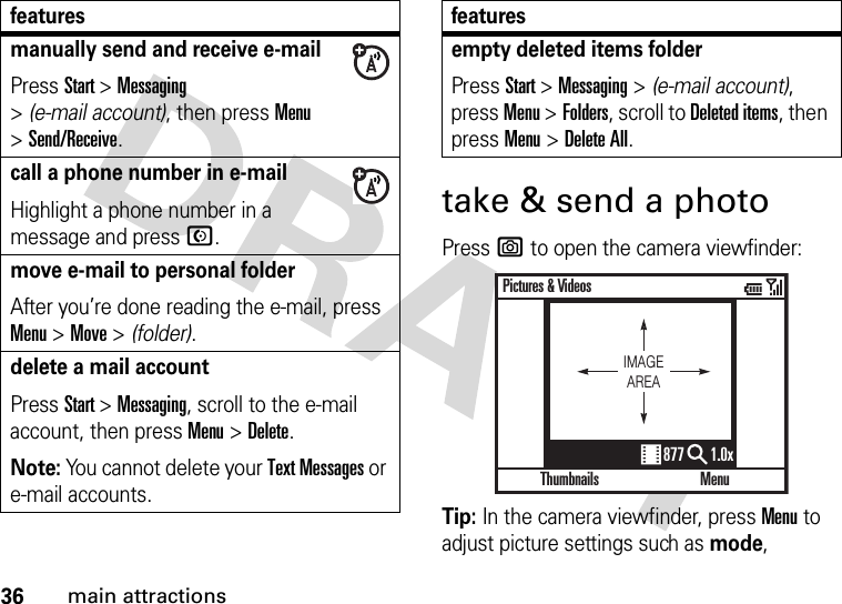 36main attractionstake &amp; send a photoPress e to open the camera viewfinder:Tip: In the camera viewfinder, press Menu to adjust picture settings such as mode, manually send and receive e-mailPress Start &gt;Messaging &gt;(e-mail account), then press Menu &gt;Send/Receive.call a phone number in e-mailHighlight a phone number in a message and pressN.move e-mail to personal folderAfter you’re done reading the e-mail, press Menu &gt;Move &gt; (folder).delete a mail accountPress Start &gt;Messaging, scroll to the e-mail account, then press Menu &gt;Delete.Note: You cannot delete your Text Messages or e-mail accounts.featuresempty deleted items folderPress Start &gt;Messaging &gt; (e-mail account), press Menu &gt;Folders, scroll to Deleted items, then press Menu &gt;Delete All.featuresThumbnailsPictures &amp; VideosMenu877 1.0xIMAGEAREA