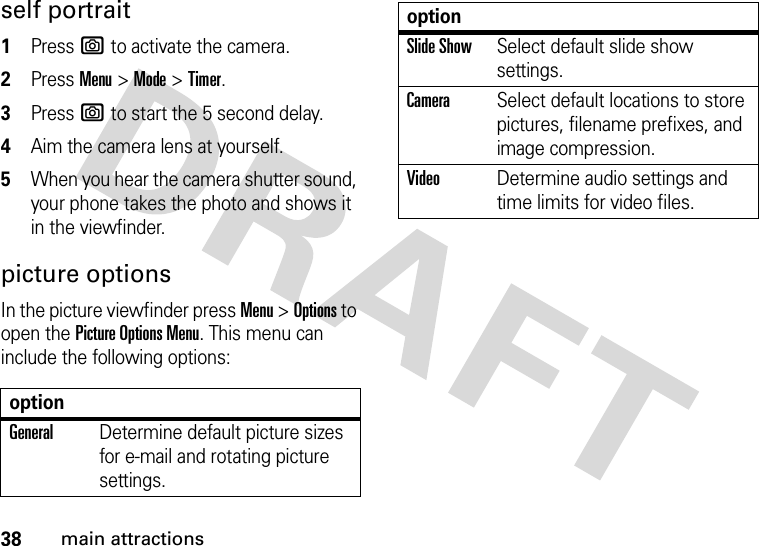 38main attractionsself portrait  1Press e to activate the camera.2Press Menu&gt;Mode &gt;Timer.3Press e to start the 5 second delay.4Aim the camera lens at yourself.5When you hear the camera shutter sound, your phone takes the photo and shows it in the viewfinder.picture optionsIn the picture viewfinder press Menu &gt;Options to open the Picture Options Menu. This menu can include the following options:optionGeneralDetermine default picture sizes for e-mail and rotating picture settings.Slide ShowSelect default slide show settings.CameraSelect default locations to store pictures, filename prefixes, and image compression.VideoDetermine audio settings and time limits for video files.option