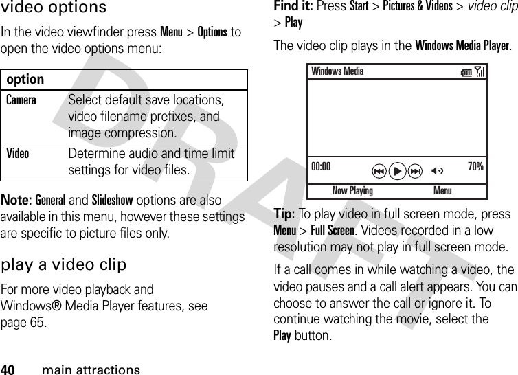 40main attractionsvideo optionsIn the video viewfinder press Menu &gt;Options to open the video options menu:Note: General and Slideshow options are also available in this menu, however these settings are specific to picture files only.play a video clipFor more video playback and Windows® Media Player features, see page 65.Find it: Press Start &gt;Pictures &amp; Videos &gt; video clip &gt;PlayThe video clip plays in the Windows Media Player.Tip: To play video in full screen mode, press Menu &gt;Full Screen. Videos recorded in a low resolution may not play in full screen mode.If a call comes in while watching a video, the video pauses and a call alert appears. You can choose to answer the call or ignore it. To continue watching the movie, select the Playbutton.optionCameraSelect default save locations, video filename prefixes, and image compression.VideoDetermine audio and time limit settings for video files.00:00 70%Now PlayingWindows MediaMenu