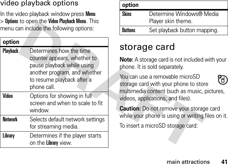 41main attractionsvideo playback optionsIn the video playback window press Menu &gt;Options to open the Video Playback Menu. This menu can include the following options:storage cardNote: A storage card is not included with your phone. It is sold separately.You can use a removable microSD storage card with your phone to store multimedia content (such as music, pictures, videos, applications, and files).Caution: Do not remove your storage card while your phone is using or writing files on it.To insert a microSD storage card:optionPlaybackDetermines how the time counter appears, whether to pause playback while using another program, and whether to resume playback after a phone call.VideoOptions for showing in full screen and when to scale to fit window.NetworkSelects default network settings for streaming media.LibraryDetermines if the player starts on the Library view.SkinsDetermine Windows® Media Player skin theme.ButtonsSet playback button mapping.option