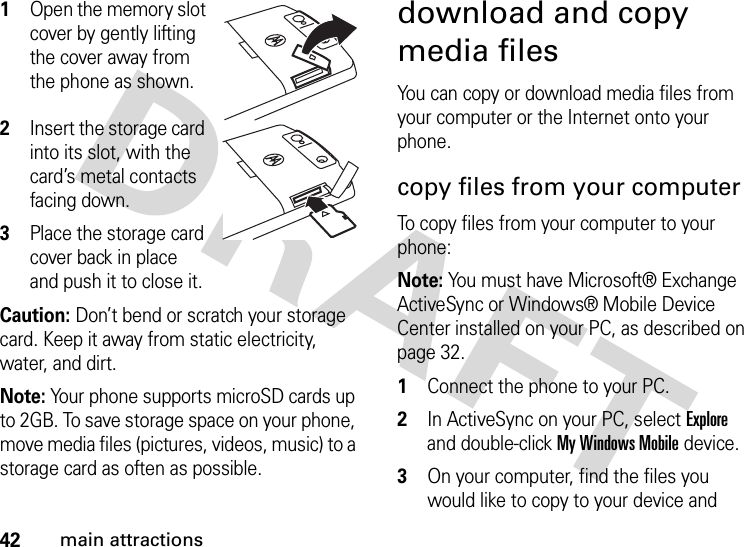 42main attractions  1Open the memory slot cover by gently lifting the cover away from the phone as shown.2Insert the storage card into its slot, with the card’s metal contacts facing down.3Place the storage card cover back in place and push it to close it.Caution: Don’t bend or scratch your storage card. Keep it away from static electricity, water, and dirt.Note: Your phone supports microSD cards up to 2GB. To save storage space on your phone, move media files (pictures, videos, music) to a storage card as often as possible.download and copy media filesYou can copy or download media files from your computer or the Internet onto your phone. copy files from your computerTo copy files from your computer to your phone:Note: You must have Microsoft® Exchange ActiveSync or Windows® Mobile Device Center installed on your PC, as described on page 32.  1Connect the phone to your PC. 2In ActiveSync on your PC, select Explore and double-click My Windows Mobile device.3On your computer, find the files you would like to copy to your device and 