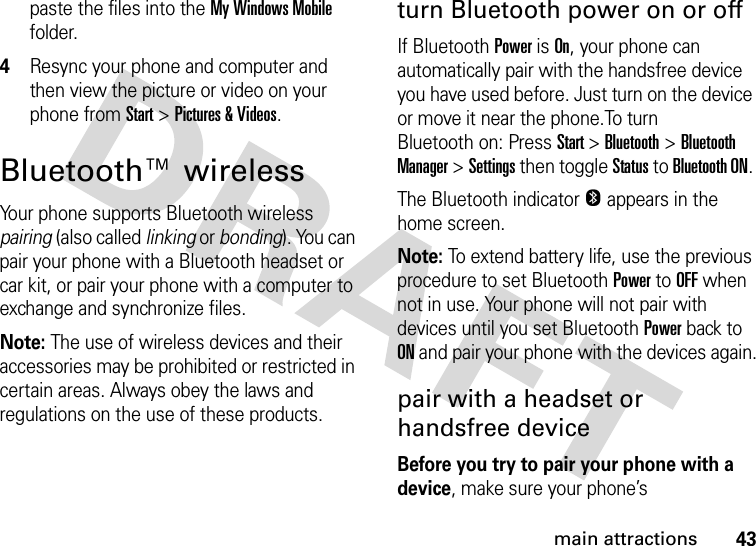 43main attractionspaste the files into the My Windows Mobile folder.4Resync your phone and computer and then view the picture or video on your phone from Start &gt;Pictures &amp; Videos.Bluetooth™ wirelessYour phone supports Bluetooth wireless pairing (also called linking or bonding). You can pair your phone with a Bluetooth headset or car kit, or pair your phone with a computer to exchange and synchronize files.Note: The use of wireless devices and their accessories may be prohibited or restricted in certain areas. Always obey the laws and regulations on the use of these products. turn Bluetooth power on or offIf BluetoothPower is On, your phone can automatically pair with the handsfree device you have used before. Just turn on the device or move it near the phone.To turn Bluetooth on: Press Start &gt;Bluetooth &gt;Bluetooth Manager &gt;Settings then toggle Status to Bluetooth ON. The Bluetooth indicator O appears in the home screen.Note: To extend battery life, use the previous procedure to set BluetoothPower to OFF when not in use. Your phone will not pair with devices until you set BluetoothPower back to ON and pair your phone with the devices again.pair with a headset or handsfree deviceBefore you try to pair your phone with a device, make sure your phone’s 