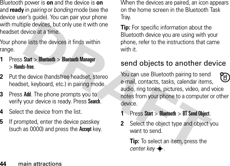 44main attractionsBluetooth power is on and the device is on and ready in pairing or bonding mode (see the device user’s guide). You can pair your phone with multiple devices, but only use it with one headset device at a time. Your phone lists the devices it finds within range.  1Press Start &gt;Bluetooth &gt;Bluetooth Manager &gt;Hands-free.2Put the device (handsfree headset, stereo headset, keyboard, etc.) in pairing mode.3Press Add. The phone prompts you to verify your device is ready. Press Search. 4Select the device from the list. 5If prompted, enter the device passkey (such as 0000) and press the Accept key.When the devices are paired, an icon appears on the home screen in the Bluetooth Task Tr ay.Tip: For specific information about the Bluetooth device you are using with your phone, refer to the instructions that came with it.send objects to another deviceYou can use Bluetooth pairing to send e-mail, contacts, tasks, calendar items, audio, ring tones, pictures, video, and voice notes from your phone to a computer or other device.  1Press Start &gt;Bluetooth &gt;BT Send Object.2Select the object type and object you want to send.Tip: To select an item, press the center keys.