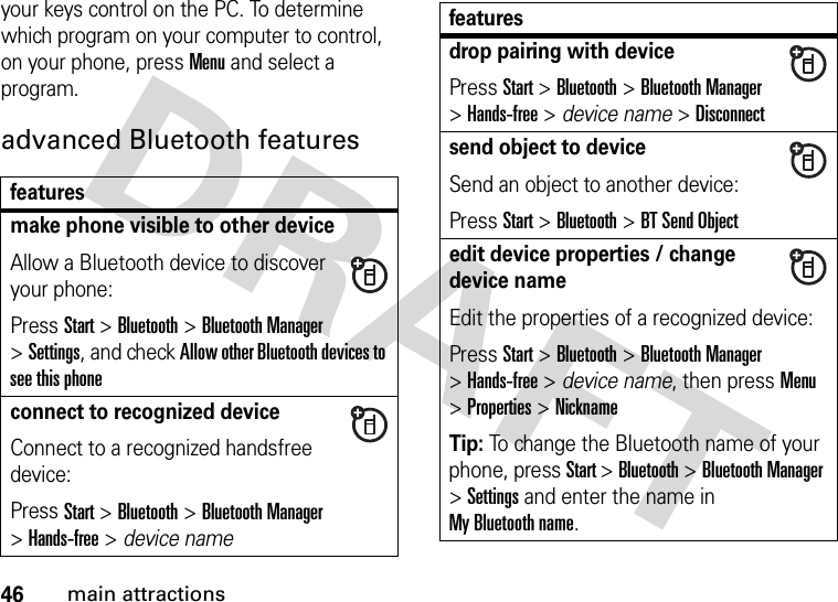 46main attractionsyour keys control on the PC. To determine which program on your computer to control, on your phone, press Menu and select a program.advanced Bluetooth featuresfeaturesmake phone visible to other deviceAllow a Bluetooth device to discover your phone:Press Start &gt;Bluetooth &gt;Bluetooth Manager &gt;Settings, and check Allow other Bluetooth devices to see this phoneconnect to recognized deviceConnect to a recognized handsfree device:Press Start &gt;Bluetooth &gt;Bluetooth Manager &gt;Hands-free &gt; device namedrop pairing with devicePress Start &gt;Bluetooth &gt;Bluetooth Manager &gt;Hands-free &gt; device name &gt;Disconnectsend object to deviceSend an object to another device:Press Start &gt;Bluetooth &gt;BT Send Objectedit device properties / change device nameEdit the properties of a recognized device:Press Start &gt;Bluetooth &gt;Bluetooth Manager &gt;Hands-free &gt; device name, then pressMenu &gt;Properties &gt;NicknameTip: To change the Bluetooth name of your phone, press Start &gt;Bluetooth &gt;Bluetooth Manager &gt;Settings and enter the name in My Bluetooth name.features