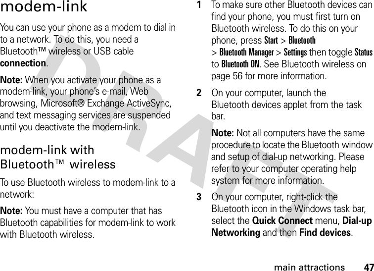 47main attractionsmodem-linkYou can use your phone as a modem to dial in to a network. To do this, you need a Bluetooth™ wireless or USB cable connection.Note: When you activate your phone as a modem-link, your phone’s e-mail, Web browsing, Microsoft® Exchange ActiveSync, and text messaging services are suspended until you deactivate the modem-link.modem-link with Bluetooth™ wirelessTo use Bluetooth wireless to modem-link to a network:Note: You must have a computer that has Bluetooth capabilities for modem-link to work with Bluetooth wireless.  1To make sure other Bluetooth devices can find your phone, you must first turn on Bluetooth wireless. To do this on your phone, press Start &gt;Bluetooth &gt;Bluetooth Manager &gt;Settings then toggle Status to Bluetooth ON. See Bluetooth wireless on page 56 for more information.2On your computer, launch the Bluetooth devices applet from the task bar.Note: Not all computers have the same procedure to locate the Bluetooth window and setup of dial-up networking. Please refer to your computer operating help system for more information.3On your computer, right-click the Bluetooth icon in the Windows task bar, select the Quick Connect menu, Dial-up Networking and then Find devices.