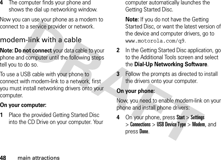 48main attractions4The computer finds your phone and shows the dial up networking window.Now you can use your phone as a modem to connect to a service provider or network.modem-link with a cableNote: Do not connect your data cable to your phone and computer until the following steps tell you to do so.To use a USB cable with your phone to connect with modem-link to a network, first you must install networking drivers onto your computer.   On your computer:1Place the provided Getting Started Disc into the CD Drive on your computer. Your computer automatically launches the Getting Started Disc.Note: If you do not have the Getting Started Disc, or want the latest version of the device and computer drivers, go to www.motorola.com/q9. 2In the Getting Started Disc application, go to the Additional Tools screen and select the Dial-Up Networking Software.3Follow the prompts as directed to install the drivers onto your computer.On your phone:Now, you need to enable modem-link on your phone and install phone drivers:4On your phone, press Start &gt;Settings &gt;Connections &gt;USB Device Type &gt;Modem, and pressDone.