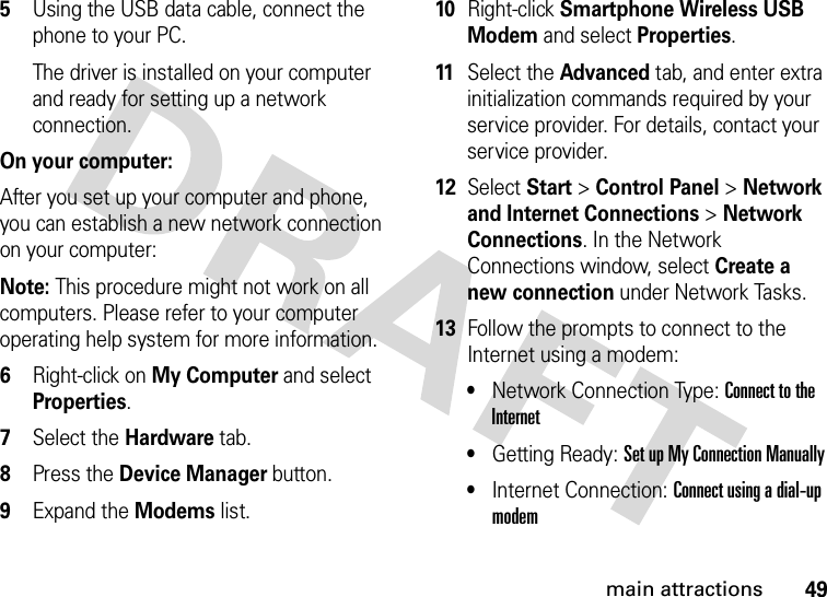 49main attractions5Using the USB data cable, connect the phone to your PC. The driver is installed on your computer and ready for setting up a network connection.On your computer:After you set up your computer and phone, you can establish a new network connection on your computer:Note: This procedure might not work on all computers. Please refer to your computer operating help system for more information.6Right-click on My Computer and select Properties.7Select the Hardware tab.8Press the Device Manager button.9Expand the Modems list.10Right-click Smartphone Wireless USB Modem and select Properties. 11Select the Advanced tab, and enter extra initialization commands required by your service provider. For details, contact your service provider. 12Select Start &gt;Control Panel &gt;Network and Internet Connections &gt;Network Connections. In the Network Connections window, select Create a new connection under Network Tasks.13Follow the prompts to connect to the Internet using a modem: •Network Connection Type: Connect to the Internet •Getting Ready: Set up My Connection Manually•Internet Connection: Connect using a dial-up modem 