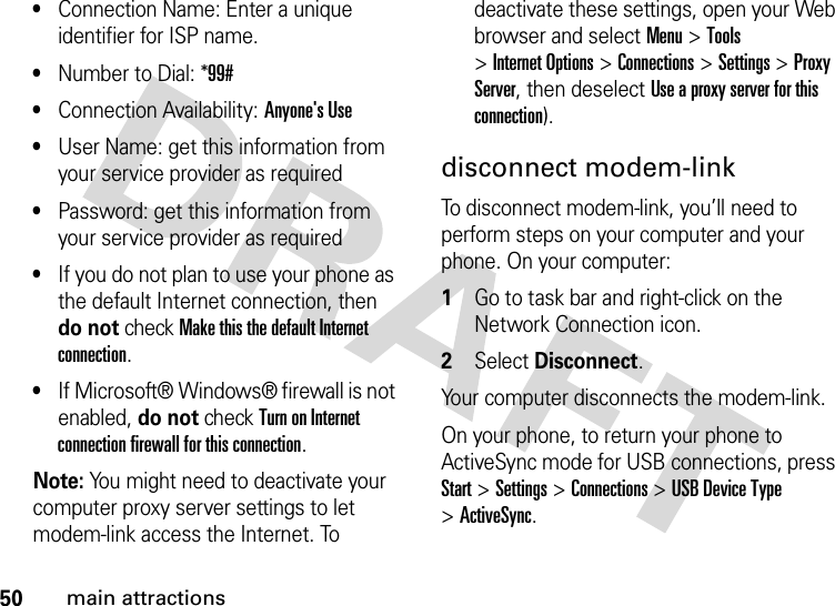 50main attractions•Connection Name: Enter a unique identifier for ISP name.•Number to Dial: *99#•Connection Availability: Anyone&apos;s Use•User Name: get this information from your service provider as required•Password: get this information from your service provider as required•If you do not plan to use your phone as the default Internet connection, then do not check Make this the default Internet connection.•If Microsoft® Windows® firewall is not enabled, do not check Turn on Internet connection firewall for this connection.Note: You might need to deactivate your computer proxy server settings to let modem-link access the Internet. To deactivate these settings, open your Web browser and select Menu &gt;Tools &gt;Internet Options &gt;Connections &gt;Settings &gt;Proxy Server, then deselect Use a proxy server for this connection).disconnect modem-linkTo disconnect modem-link, you’ll need to perform steps on your computer and your phone. On your computer:  1Go to task bar and right-click on the Network Connection icon.2Select Disconnect.Your computer disconnects the modem-link.On your phone, to return your phone to ActiveSync mode for USB connections, press Start &gt;Settings &gt;Connections &gt;USB Device Type &gt;ActiveSync.