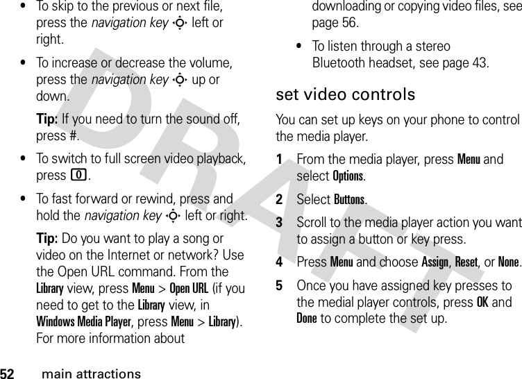 52main attractions•To skip to the previous or next file, press the navigation keyS left or right.•To increase or decrease the volume, press the navigation keyS up or down.Tip: If you need to turn the sound off, press #.•To switch to full screen video playback, press 0.•To fast forward or rewind, press and hold the navigation keyS left or right.Tip: Do you want to play a song or video on the Internet or network? Use the Open URL command. From the Library view, press Menu &gt;Open URL (if you need to get to the Library view, in Windows Media Player, press Menu &gt;Library). For more information about downloading or copying video files, see page 56.•To listen through a stereo Bluetooth headset, see page 43.set video controlsYou can set up keys on your phone to control the media player.  1From the media player, press Menu and select Options.2Select Buttons.3Scroll to the media player action you want to assign a button or key press.4Press Menu and choose Assign, Reset, or None. 5Once you have assigned key presses to the medial player controls, press OK and Done to complete the set up.