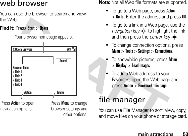 53main attractionsweb browserYou can use the browser to search and view the Web.Find it: Press Start &gt;OperaNote: Not all Web file formats are supported.•To go to a Web page, press Action &gt;Go to. Enter the address and press OK.•To go to a link in a Web page, use the navigation keyS to highlight the link and then press the center keys.•To change connection options, press Menu&gt;Tools &gt;Settings &gt;Connections.•To show/hide pictures, press Menu &gt;Display &gt;Load Images.•To add a Web address to your Favorites, open the Web page and press Action &gt;Bookmark this page.file managerYou can use File Manager to sort, view, copy, and move files on your phone or storage card. Action1:Opera BrowserBrowser Links» Link 1» Link 2» Link 3» Link 4SearchMenuPress Menu to change browser settings and other options.Press Action to open navigation options.Your browser homepage appears.