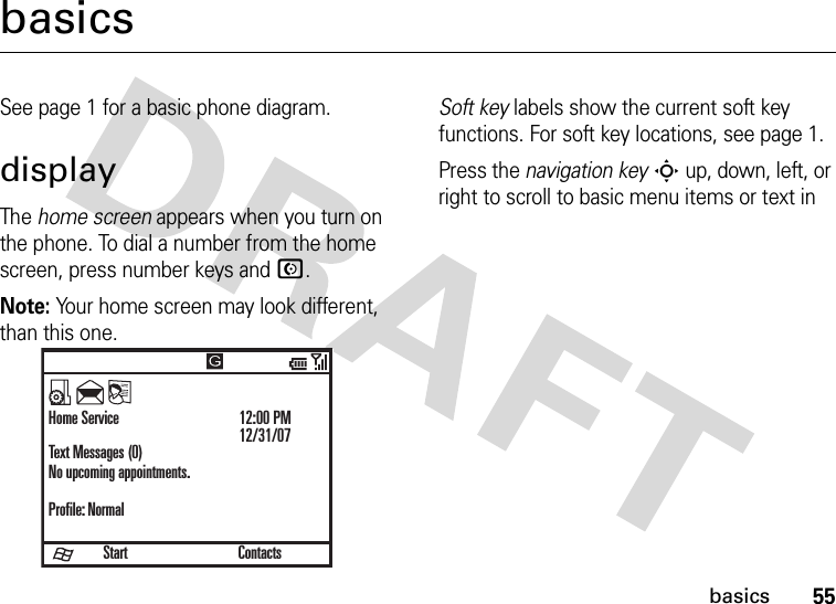 55basicsbasicsSee page 1 for a basic phone diagram.displayThe home screen appears when you turn on the phone. To dial a number from the home screen, press number keys and N.Note: Your home screen may look different, than this one.Soft key labels show the current soft key functions. For soft key locations, see page 1.Press the navigation keyS up, down, left, or right to scroll to basic menu items or text in StartHome ServiceText Messages (0)No upcoming appointments.Profile: Normal12:00 PM12/31/07Contacts