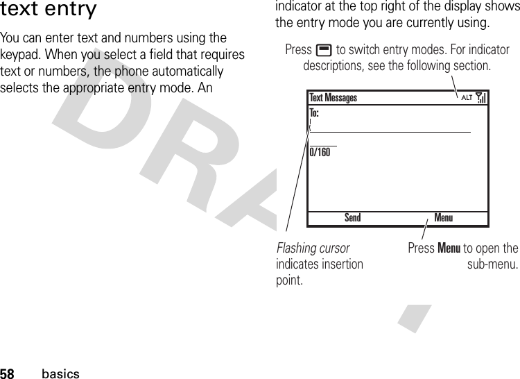 58basicstext entryYou can enter text and numbers using the keypad. When you select a field that requires text or numbers, the phone automatically selects the appropriate entry mode. An indicator at the top right of the display shows the entry mode you are currently using.Press Menu to open the sub-menu.Flashing cursor indicates insertion point.Press b to switch entry modes. For indicator descriptions, see the following section.SendText MessagesTo:0/160Menu