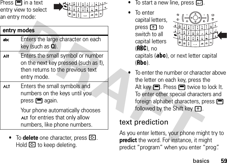 59basicsPress b in a text entry view to select an entry mode:•To delete one character, pressD. Hold D to keep deleting.•To start a new line, pressj.•To enter capital letters, pressk to switch to all capital letters (á), no capitals (Á), or next letter capital (Â).•To enter the number or character above the letter on each key, press the Alt keyb. Pressb twice to lock It. To enter other special characters and foreign alphabet characters, press b followed by the Shift keyk.text predictionAs you enter letters, your phone might try to predict the word. For instance, it might predict “program” when you enter “prog”.entry modesiEnters the large character on each key (such as Q).ÃEnters the small symbol or number on the next key pressed (such as!), then returns to the previous text entry mode.ÄEnters the small symbols and numbers on the keys until you pressb again.Your phone automatically chooses Ä for entries that only allow numbers, like phone numbers.