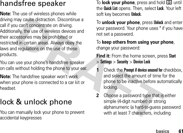 61basicshandsfree speakerNote: The use of wireless phones while driving may cause distraction. Discontinue a call if you can’t concentrate on driving. Additionally, the use of wireless devices and their accessories may be prohibited or restricted in certain areas. Always obey the laws and regulations on the use of these products.You can use your phone’s handsfree speaker on calls without holding the phone to your ear.Note: The handsfree speaker won’t work when your phone is connected to a car kit or headset.lock &amp; unlock phoneYou can manually lock your phone to prevent accidental keypressesTo lock your phone, press and hold X until the Quick List opens. Then, select Lock. Your left soft key becomes Unlock. To unlock your phone, pressUnlock and enter your password. Your phone uses * if you have not set a password.To keep others from using your phone, change your password:Find it: From the home screen, pressStart &gt;Settings &gt;Security &gt;Device Lock  1Check the Prompt if device unused for checkbox, and select the amount of time for the phone to be inactive before automatically locking.2Choose a password type that is either simple (4-digit number) or strong alphanumeric (a hard-to-guess password with at least 7 characters, including 