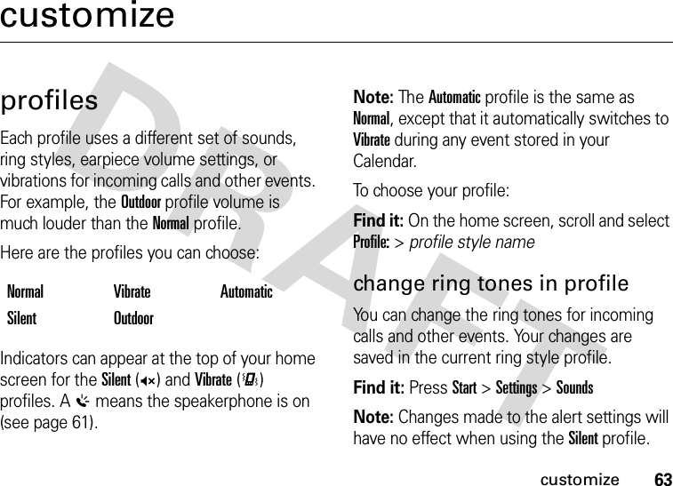 63customizecustomizeprofilesEach profile uses a different set of sounds, ring styles, earpiece volume settings, or vibrations for incoming calls and other events. For example, the Outdoor profile volume is much louder than the Normal profile.Here are the profiles you can choose:Indicators can appear at the top of your home screen for the Silent (Q) and Vibrate (&lt;) profiles. A % means the speakerphone is on (see page 61).Note: The Automatic profile is the same as Normal, except that it automatically switches to Vibrate during any event stored in your Calendar.To choose your profile:Find it: On the home screen, scroll and select Profile: &gt; profile style namechange ring tones in profileYou can change the ring tones for incoming calls and other events. Your changes are saved in the current ring style profile.Find it: Press Start &gt;Settings &gt;SoundsNote: Changes made to the alert settings will have no effect when using the Silent profile.Normal Vibrate AutomaticSilent Outdoor