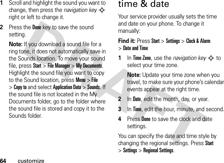 64customize  1Scroll and highlight the sound you want to change, then press the navigation keyS right or left to change it.2Press the Donekey to save the sound setting.Note: If you download a sound file for a ring tone, it does not automatically save in the Sounds location. To move your sound file, press Start &gt;File Manager &gt;My Documents. Highlight the sound file you want to copy to the Sound location, press Menu &gt; File &gt;Copy to and select Application Data &gt;Sounds. If the sound file is not located in the My Documents folder, go to the folder where the sound file is stored and copy it to the Sounds folder.time &amp; dateYour service provider usually sets the time and date on your phone. To change it manually:Find it: Press Start &gt;Settings &gt;Clock &amp; Alarm &gt;Date and Time  1In Time Zone, use the navigation keyS to select your time zone.Note: Update your time zone when you travel, to make sure your phone’s calendar events appear at the right time.2In Date, edit the month, day, or year.3In Time, edit the hour, minute, and second.4Press Doneto save the clock and date settings.You can specify the date and time style by changing the regional settings. Press Start &gt;Settings &gt;Regional Settings.