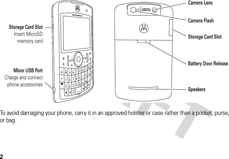 2To avoid damaging your phone, carry it in an approved holster or case rather than a pocket, purse, or bag.2.0 MEGAPIXELS8X DIGITAL ZOOMMicro USB PortCharge and connect phone accessoriesStorage Card SlotInsert MicroSD memory cardCamera LensCamera FlashStorage Card SlotBattery Door ReleaseSpeakers