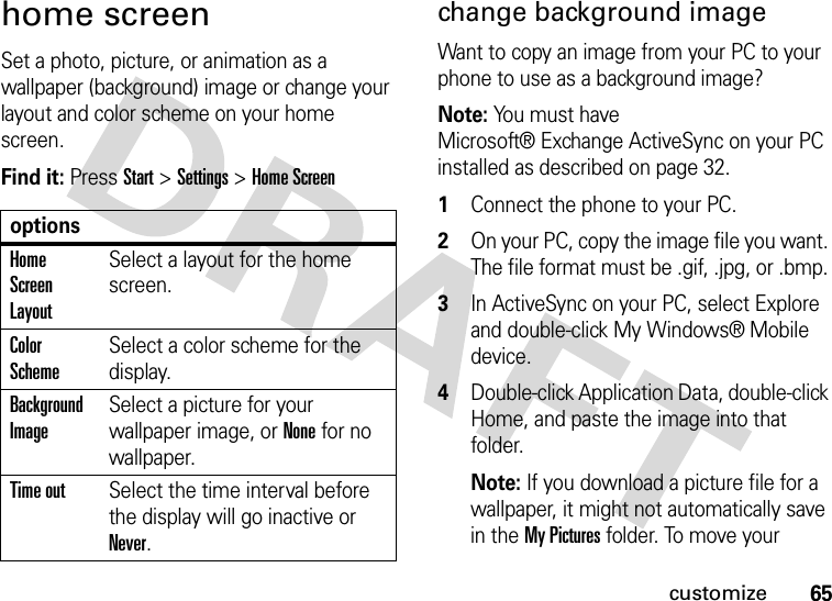 65customizehome screenSet a photo, picture, or animation as a wallpaper (background) image or change your layout and color scheme on your home screen.Find it: Press Start &gt;Settings &gt;Home Screenchange background image Want to copy an image from your PC to your phone to use as a background image? Note: You must have Microsoft® Exchange ActiveSync on your PC installed as described on page 32.  1Connect the phone to your PC. 2On your PC, copy the image file you want. The file format must be .gif, .jpg, or .bmp. 3In ActiveSync on your PC, select Explore and double-click My Windows® Mobile device.4Double-click Application Data, double-click Home, and paste the image into that folder. Note: If you download a picture file for a wallpaper, it might not automatically save in the My Pictures folder. To move your optionsHome Screen LayoutSelect a layout for the home screen.Color SchemeSelect a color scheme for the display.Background ImageSelect a picture for your wallpaper image, or None for no wallpaper.Time outSelect the time interval before the display will go inactive or Never.