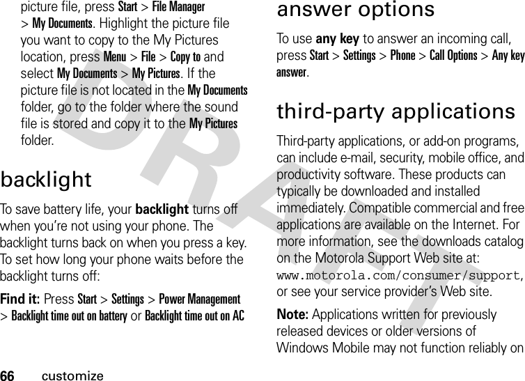 66customizepicture file, press Start &gt;File Manager &gt;My Documents. Highlight the picture file you want to copy to the My Pictures location, press Menu &gt;File &gt;Copy to and select My Documents &gt;My Pictures. If the picture file is not located in the My Documents folder, go to the folder where the sound file is stored and copy it to the My Pictures folder.backlightTo save battery life, your backlight turns off when you’re not using your phone. The backlight turns back on when you press a key. To set how long your phone waits before the backlight turns off:Find it: Press Start &gt;Settings &gt;Power Management &gt;Backlight time out on battery or Backlight time out on ACanswer optionsTo  u s e  any key to answer an incoming call, press Start &gt;Settings &gt;Phone &gt;Call Options &gt;Any key answer.third-party applicationsThird-party applications, or add-on programs, can include e-mail, security, mobile office, and productivity software. These products can typically be downloaded and installed immediately. Compatible commercial and free applications are available on the Internet. For more information, see the downloads catalog on the Motorola Support Web site at: www.motorola.com/consumer/support, or see your service provider’s Web site.Note: Applications written for previously released devices or older versions of Windows Mobile may not function reliably on 