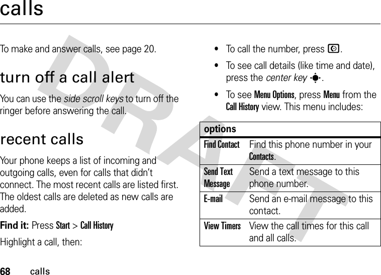 68callscallsTo make and answer calls, see page 20.turn off a call alertYou can use the side scroll keys to turn off the ringer before answering the call.recent callsYour phone keeps a list of incoming and outgoing calls, even for calls that didn’t connect. The most recent calls are listed first. The oldest calls are deleted as new calls are added.Find it: Press Start &gt;Call HistoryHighlight a call, then:•To call the number, press N.•To see call details (like time and date), press the center keys.•To see Menu Options, press Menu from the Call History view. This menu includes:optionsFind ContactFind this phone number in your Contacts.Send Text MessageSend a text message to this phone number.E-mailSend an e-mail message to this contact.View TimersView the call times for this call and all calls.