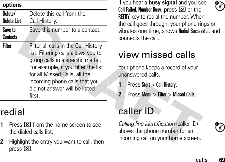 69callsredial  1Press N from the home screen to see the dialed calls list.2Highlight the entry you want to call, then press N.If you hear a busy signal and you see Call Failed, Number Busy, press N or the RETRYkey to redial the number. When the call goes through, your phone rings or vibrates one time, shows Redial Successful, and connects the call.view missed callsYour phone keeps a record of your unanswered calls.  1Press Start &gt;Call History.2Press Menu &gt;Filter &gt;Missed Calls.caller IDCalling line identification (caller ID) shows the phone number for an incoming call on your home screen.Delete/ Delete ListDelete this call from the Call History.Save to ContactsSave this number to a contact.FilterFilter all calls in the Call History list. Filtering calls allows you to group calls in a specific matter. For example, if you filter the list for all Missed Calls, all the incoming phone calls that you did not answer will be listed first.options