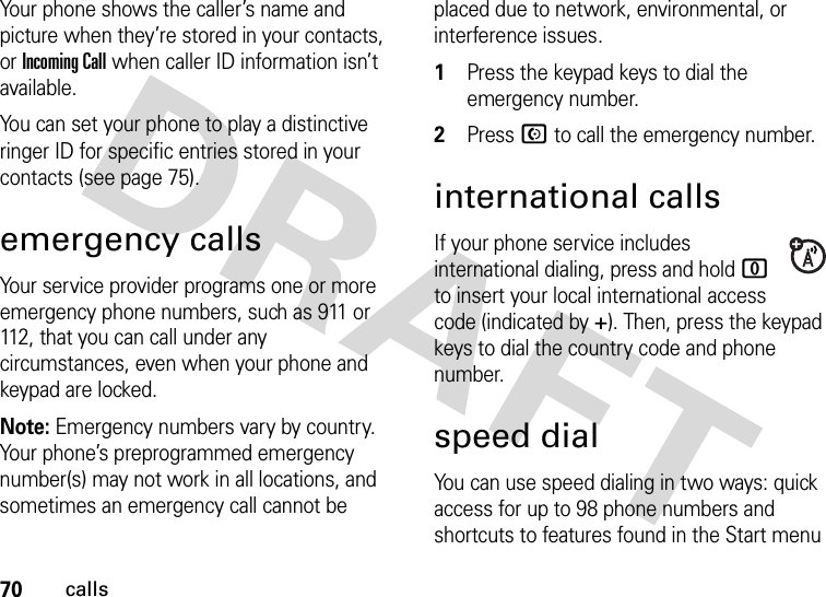 70callsYour phone shows the caller’s name and picture when they’re stored in your contacts, or Incoming Call when caller ID information isn’t available.You can set your phone to play a distinctive ringer ID for specific entries stored in your contacts (see page 75).emergency callsYour service provider programs one or more emergency phone numbers, such as 911 or 112, that you can call under any circumstances, even when your phone and keypad are locked.Note: Emergency numbers vary by country. Your phone’s preprogrammed emergency number(s) may not work in all locations, and sometimes an emergency call cannot be placed due to network, environmental, or interference issues.  1Press the keypad keys to dial the emergency number.2Press N to call the emergency number.international callsIf your phone service includes international dialing, press and hold 0 to insert your local international access code (indicated by +). Then, press the keypad keys to dial the country code and phone number.speed dialYou can use speed dialing in two ways: quick access for up to 98 phone numbers and shortcuts to features found in the Start menu 