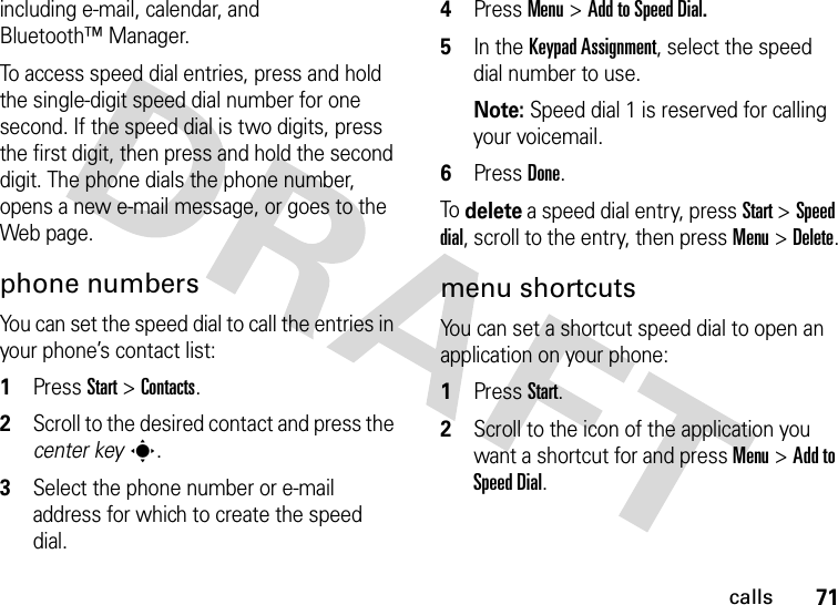 71callsincluding e-mail, calendar, and Bluetooth™ Manager.To access speed dial entries, press and hold the single-digit speed dial number for one second. If the speed dial is two digits, press the first digit, then press and hold the second digit. The phone dials the phone number, opens a new e-mail message, or goes to the Web page. phone numbersYou can set the speed dial to call the entries in your phone’s contact list:  1Press Start &gt;Contacts.2Scroll to the desired contact and press the center keys.3Select the phone number or e-mail address for which to create the speed dial.4Press Menu &gt;Add to Speed Dial.5In the Keypad Assignment, select the speed dial number to use.Note: Speed dial 1 is reserved for calling your voicemail.6Press Done.To delete a speed dial entry, press Start &gt;Speed dial, scroll to the entry, then pressMenu &gt;Delete.menu shortcutsYou can set a shortcut speed dial to open an application on your phone:  1Press Start.2Scroll to the icon of the application you want a shortcut for and press Menu &gt;Add to Speed Dial.