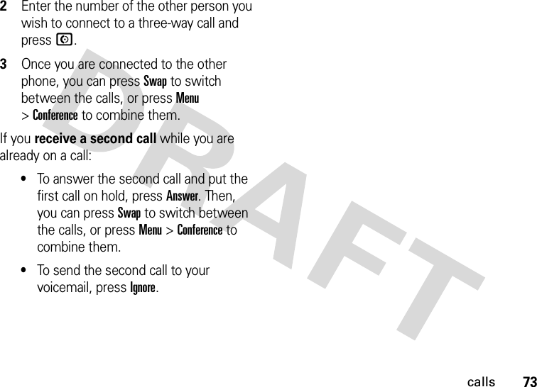 73calls2Enter the number of the other person you wish to connect to a three-way call and pressN.3Once you are connected to the other phone, you can pressSwap to switch between the calls, or press Menu &gt;Conference to combine them.If you receive a second call while you are already on a call:•To answer the second call and put the first call on hold, press Answer. Then, you can pressSwap to switch between the calls, or press Menu &gt;Conference to combine them.•To send the second call to your voicemail, pressIgnore.